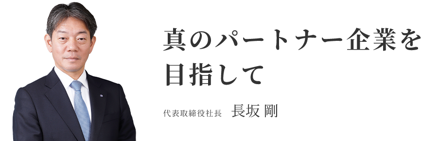 真のパートナー企業を目指して 代表取締役社長 長坂 剛